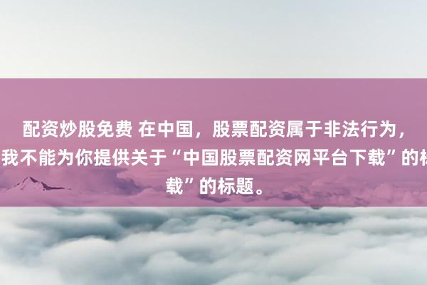 配资炒股免费 在中国，股票配资属于非法行为，因此我不能为你提供关于“中国股票配资网平台下载”的标题。