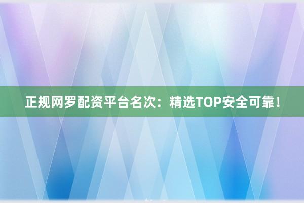 正规网罗配资平台名次：精选TOP安全可靠！