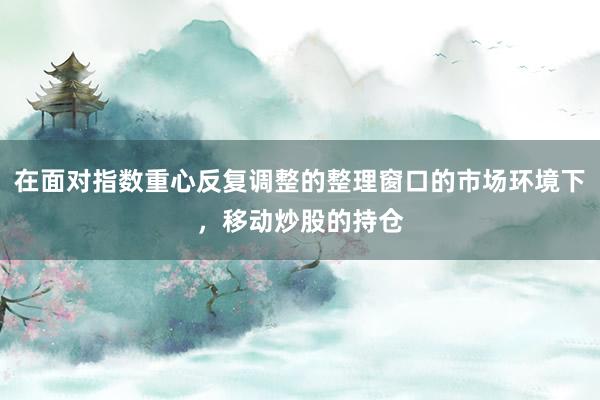 在面对指数重心反复调整的整理窗口的市场环境下，移动炒股的持仓
