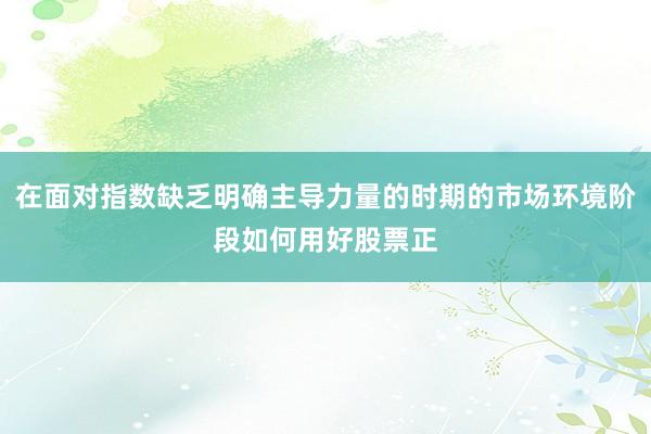 在面对指数缺乏明确主导力量的时期的市场环境阶段如何用好股票正