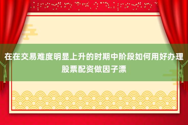 在在交易难度明显上升的时期中阶段如何用好办理股票配资做因子漂