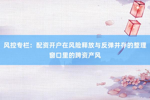 风控专栏：配资开户在风险释放与反弹并存的整理窗口里的跨资产风