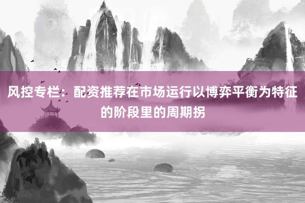 风控专栏：配资推荐在市场运行以博弈平衡为特征的阶段里的周期拐