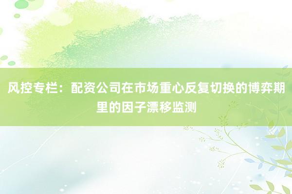 风控专栏：配资公司在市场重心反复切换的博弈期里的因子漂移监测