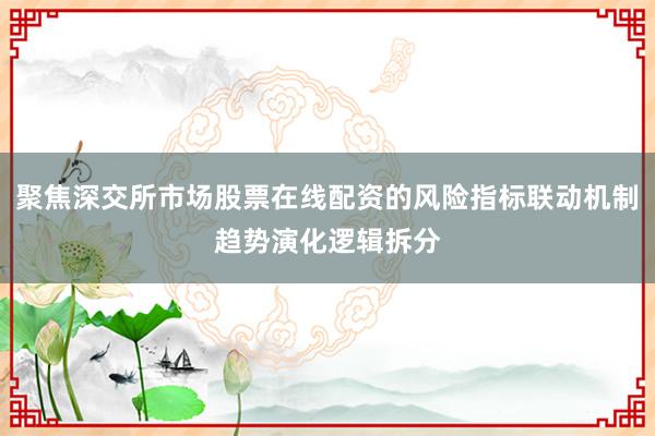 聚焦深交所市场股票在线配资的风险指标联动机制趋势演化逻辑拆分