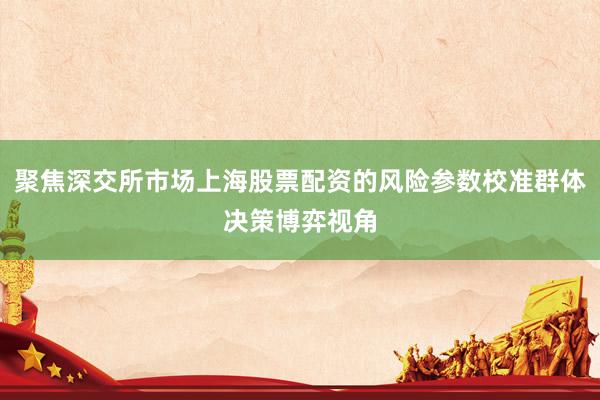 聚焦深交所市场上海股票配资的风险参数校准群体决策博弈视角