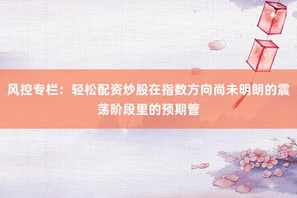 风控专栏：轻松配资炒股在指数方向尚未明朗的震荡阶段里的预期管