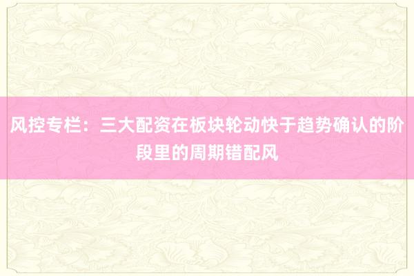 风控专栏：三大配资在板块轮动快于趋势确认的阶段里的周期错配风