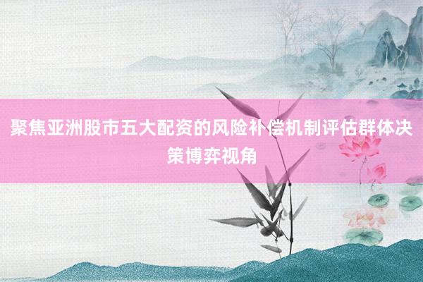 聚焦亚洲股市五大配资的风险补偿机制评估群体决策博弈视角