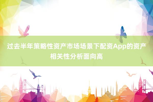 过去半年策略性资产市场场景下配资App的资产相关性分析面向高