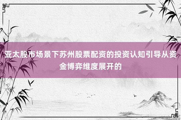 亚太股市场景下苏州股票配资的投资认知引导从资金博弈维度展开的