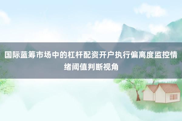 国际蓝筹市场中的杠杆配资开户执行偏离度监控情绪阈值判断视角