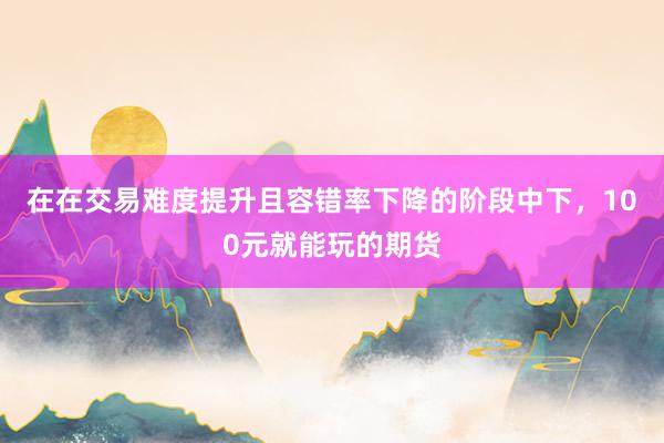 在在交易难度提升且容错率下降的阶段中下，100元就能玩的期货
