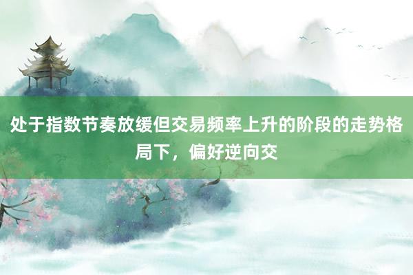 处于指数节奏放缓但交易频率上升的阶段的走势格局下，偏好逆向交
