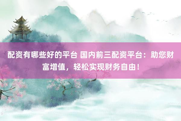 配资有哪些好的平台 国内前三配资平台：助您财富增值，轻松实现财务自由！