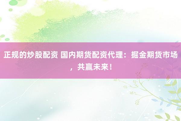 正规的炒股配资 国内期货配资代理：掘金期货市场，共赢未来！