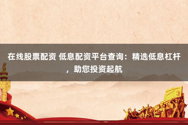 在线股票配资 低息配资平台查询：精选低息杠杆，助您投资起航