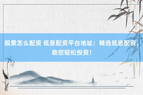 股票怎么配资 低息配资平台地址：精选低息配资，助您轻松投资！