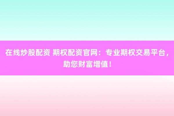 在线炒股配资 期权配资官网：专业期权交易平台，助您财富增值！