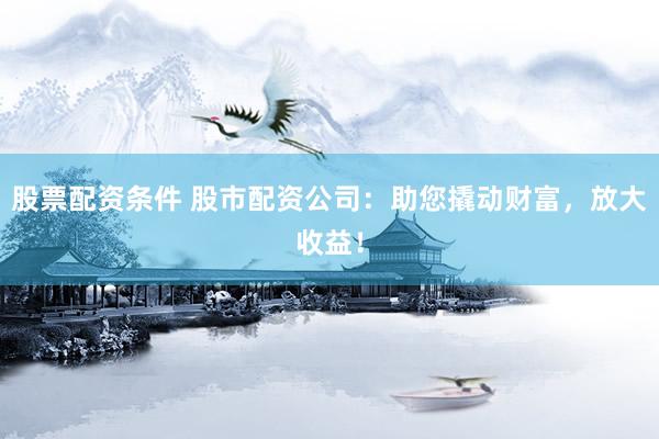 股票配资条件 股市配资公司：助您撬动财富，放大收益！