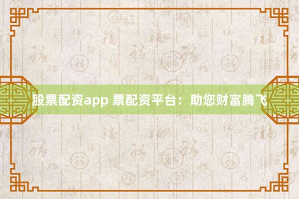 股票配资app 票配资平台：助您财富腾飞