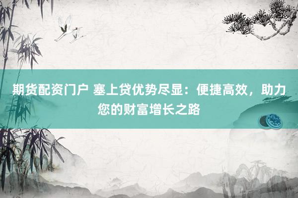 期货配资门户 塞上贷优势尽显：便捷高效，助力您的财富增长之路