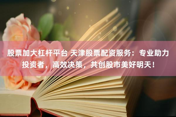 股票加大杠杆平台 天津股票配资服务：专业助力投资者，高效决策，共创股市美好明天！
