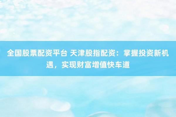 全国股票配资平台 天津股指配资：掌握投资新机遇，实现财富增值快车道