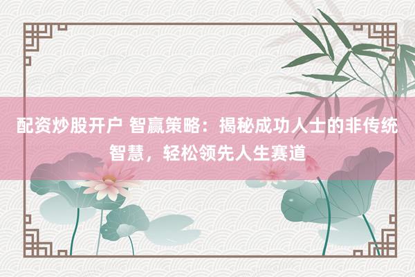 配资炒股开户 智赢策略：揭秘成功人士的非传统智慧，轻松领先人生赛道