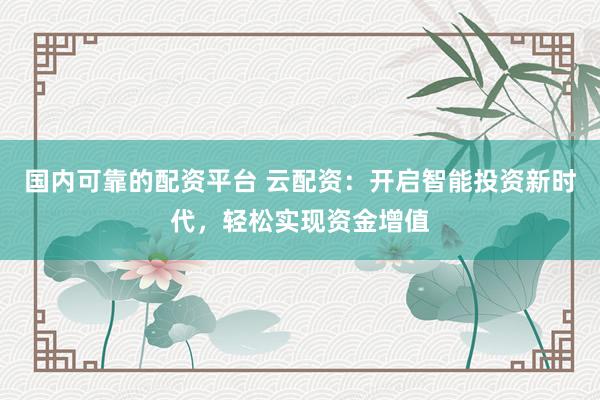 国内可靠的配资平台 云配资：开启智能投资新时代，轻松实现资金增值