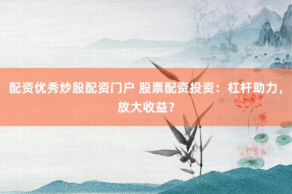 配资优秀炒股配资门户 股票配资投资：杠杆助力，放大收益？