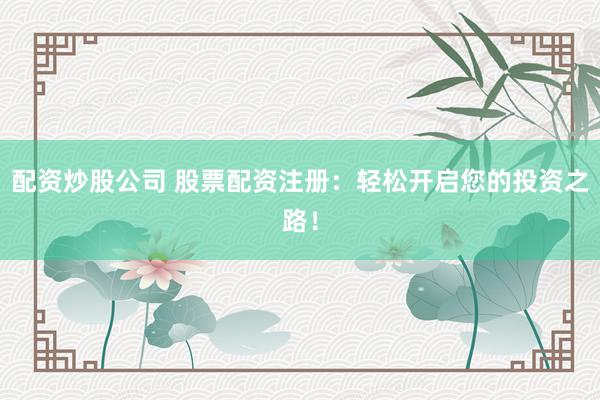 配资炒股公司 股票配资注册：轻松开启您的投资之路！