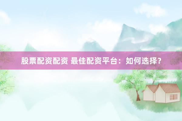 股票配资配资 最佳配资平台：如何选择？