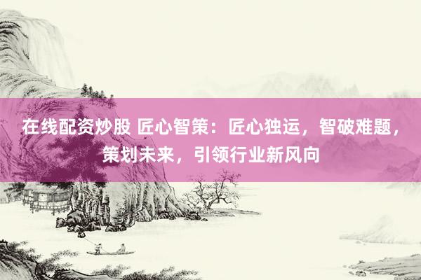 在线配资炒股 匠心智策：匠心独运，智破难题，策划未来，引领行业新风向