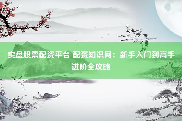实盘股票配资平台 配资知识网：新手入门到高手进阶全攻略
