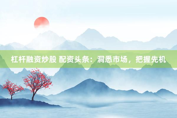 杠杆融资炒股 配资头条：洞悉市场，把握先机