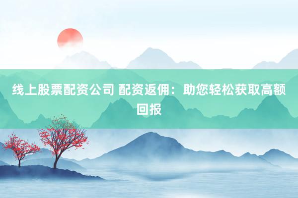 线上股票配资公司 配资返佣：助您轻松获取高额回报