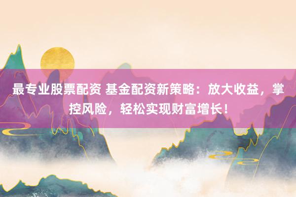 最专业股票配资 基金配资新策略：放大收益，掌控风险，轻松实现财富增长！