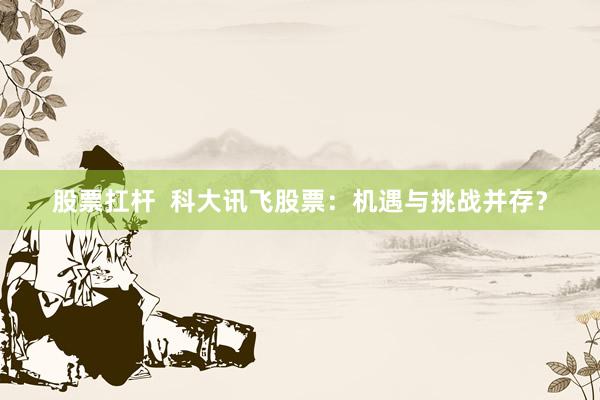 股票扛杆  科大讯飞股票：机遇与挑战并存？