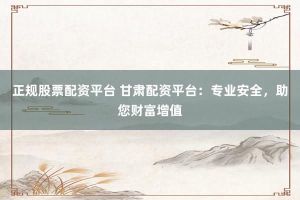 正规股票配资平台 甘肃配资平台：专业安全，助您财富增值