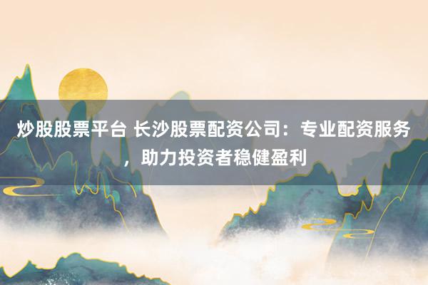 炒股股票平台 长沙股票配资公司：专业配资服务，助力投资者稳健盈利