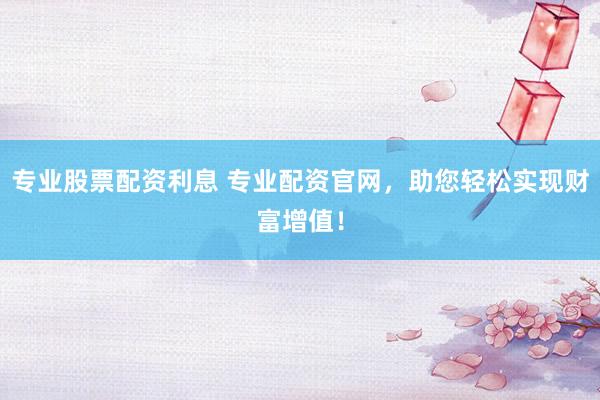 专业股票配资利息 专业配资官网，助您轻松实现财富增值！