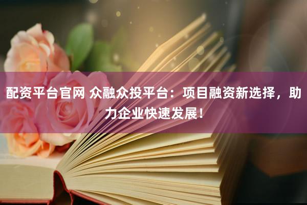 配资平台官网 众融众投平台：项目融资新选择，助力企业快速发展！