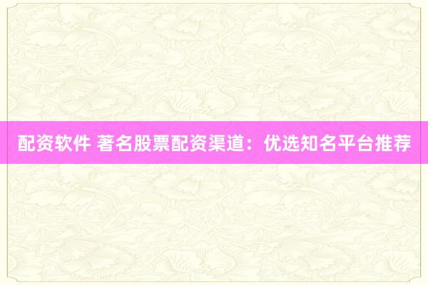 配资软件 著名股票配资渠道：优选知名平台推荐