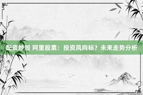 配资炒股 阿里股票：投资风向标？未来走势分析
