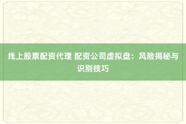 线上股票配资代理 配资公司虚拟盘：风险揭秘与识别技巧
