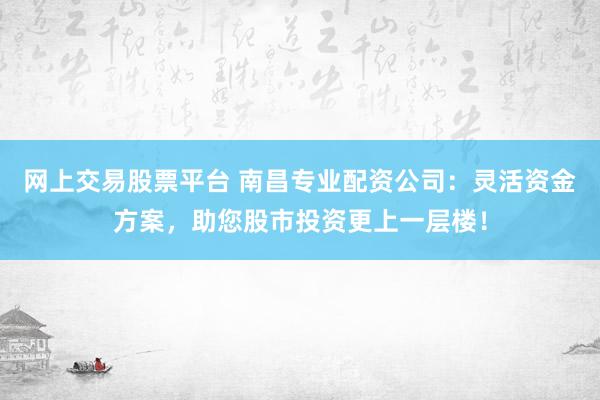 网上交易股票平台 南昌专业配资公司：灵活资金方案，助您股市投资更上一层楼！