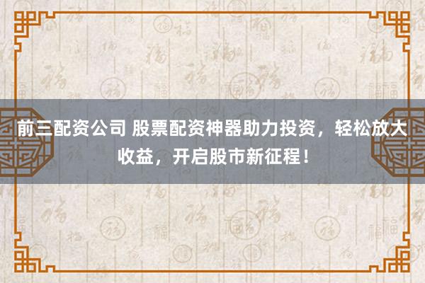 前三配资公司 股票配资神器助力投资，轻松放大收益，开启股市新征程！