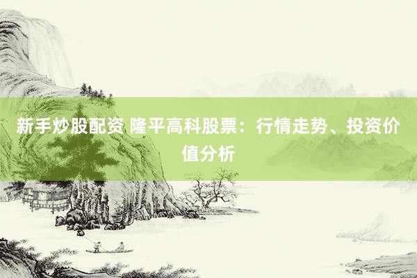 新手炒股配资 隆平高科股票：行情走势、投资价值分析