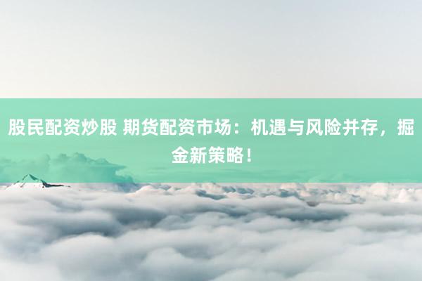 股民配资炒股 期货配资市场：机遇与风险并存，掘金新策略！